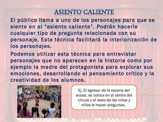 El público llama a uno de los personajes para que se
siente en el “asiento caliente”. Podrán hacerle
cualquier tipo de pregunta relacionada con su
personaje. Esta técnica facilitará la interiorización de
los personajes.
Podemos utilizar esta técnica para entrevistar
personajes que no aparecen en la historia como por
ejemplo la madre del protagonista para explorar sus
emociones, desarrollando el pensamiento crítico y la
creatividad de los alumnos.
Ej. El agresor de la escena del
acoso, se coloca en el centro del
círculo y el resto de las niñas y
niños le hacen preguntas.
 