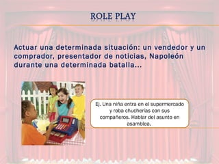 Actuar una determinada situación: un vendedor y un
comprador, presentador de noticias, Napoleón
durante una determinada batalla...
Ej. Una niña entra en el supermercado
y roba chucherías con sus
compañeros. Hablar del asunto en
asamblea.
 