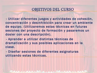 -- Utilizar diferentes juegos y actividades de cohesión,
concentración y desinhibición para crear un ambiente
de equipo. (Utilizaremos estas técnicas en futuras
sesiones del proyecto de formación y pasaremos un
dosier con una descripción).
-- Aprender a utilizar distintas técnicas de
dramatización y sus posibles aplicaciones en la
clase.
-- Diseñar sesiones de diferentes asignaturas
utilizando estas técnicas.
 