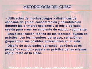 -- Utilización de muchos juegos y dinámicas de
cohesión de grupo, concentración y desinhibición
durante las primeras sesiones y al inicio de cada
sesión para crear un ambiente de equipo y confianza.
-- Breve explicación teórica de las técnicas, puesta en
práctica con los miembros del grupo, reflexión en
grupo sobre sus posibles aplicaciones en el aula.
-- Diseño de actividades aplicando las técnicas en
pequeños equipo y puesta en práctica de las mismas
con el resto de la clase.
 