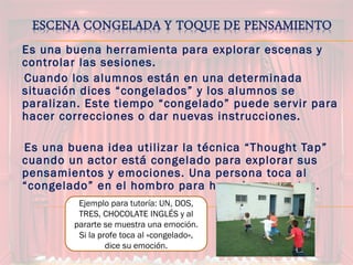 Es una buena herramienta para explorar escenas y
controlar las sesiones.
-Cuando los alumnos están en una determinada
situación dices “congelados” y los alumnos se
paralizan. Este tiempo “congelado” puede servir para
hacer correcciones o dar nuevas instrucciones.
-Es una buena idea utilizar la técnica “Thought Tap”
cuando un actor está congelado para explorar sus
pensamientos y emociones. Una persona toca al
“congelado” en el hombro para hacerle preguntas.
Ejemplo para tutoría: UN, DOS,
TRES, CHOCOLATE INGLÉS y al
pararte se muestra una emoción.
Si la profe toca al «congelado»,
dice su emoción.
 