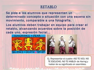 Se pide a los alumnos que representen un
determinado concepto o situación con una escena sin
movimiento, comparable a una fotografía.
Los alumnos deben trabajar en equipo para crear el
retablo, alcanzando acuerdos sobre la posición de
cada uno, expresión facial...
Ej. Representar el cuadro «NO TE VEO, NO
TE ESCUCHO, NO TE HABLO» de Haring y
hablar de su significado en asamblea.
 