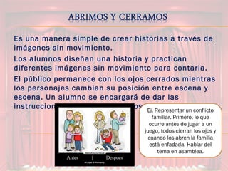 Es una manera simple de crear historias a través de
imágenes sin movimiento.
Los alumnos diseñan una historia y practican
diferentes imágenes sin movimiento para contarla.
El público permanece con los ojos cerrados mientras
los personajes cambian su posición entre escena y
escena. Un alumno se encargará de dar las
instrucciones de abrir y cerrar los ojos.Ej. Representar un conflicto
familiar. Primero, lo que
ocurre antes de jugar a un
juego, todos cierran los ojos y
cuando los abren la familia
está enfadada. Hablar del
tema en asamblea.
 
