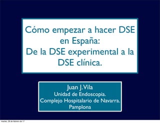 Cómo empezar a hacer DSE
en España:
De la DSE experimental a la
DSE clínica.
Juan J.Vila
Unidad de Endoscopia.
Complejo Hospitalario de Navarra.
Pamplona
martes, 28 de febrero de 17
 