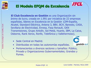 El Modelo EFQM de Excelencia El Club Excelencia en Gestión  es una Organización sin ánimo de lucro, creada en 1.991 por iniciativa de 22 empresas españolas, líderes en Excelencia en la Gestión   ( 3M-España, Alcatel, Standard Eléctrica, Antena 3, BBV, BCH, Banesto, CASA, Sevillana de Electricidad, Enresa, Fasa Renault, GKN Transmisiones, Grupo Antolín, Sol Meliá, Huarte, IBM, La Caixa, Osborne, Rank Xerox, Renfe, Telefónica y Vallehermoso). Sede Central en Madrid. Distribuidas en todas las autonomías españolas. Pertenecientes a diversos sectores y tamaños: Público, Privado y Organizaciones Gubernamentales; Grandes y Pymes. 