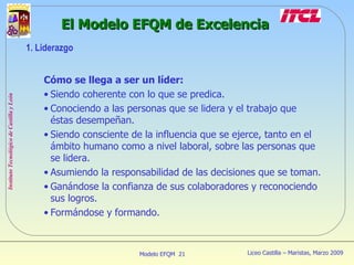 Cómo se llega a ser un líder: Siendo coherente con lo que se predica. Conociendo a las personas que se lidera y el trabajo que éstas desempeñan. Siendo consciente de la influencia que se ejerce, tanto en el ámbito humano como a nivel laboral, sobre las personas que se lidera. Asumiendo la responsabilidad de las decisiones que se toman. Ganándose la confianza de sus colaboradores y reconociendo sus logros. Formándose y formando. El Modelo EFQM de Excelencia 1. Liderazgo 