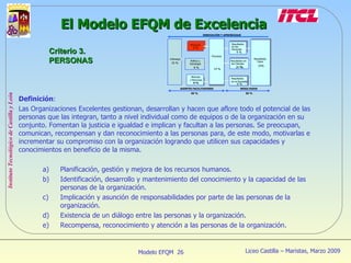 Definición :  Las Organizaciones Excelentes gestionan, desarrollan y hacen que aflore todo el potencial de las personas que las integran, tanto a nivel individual como de equipos o de la organización en su conjunto. Fomentan la justicia e igualdad e implican y facultan a las personas. Se preocupan, comunican, recompensan y dan reconocimiento a las personas para, de este modo, motivarlas e incrementar su compromiso con la organización logrando que utilicen sus capacidades y conocimientos en beneficio de la misma.  Planificación, gestión y mejora de los recursos humanos. Identificación, desarrollo y mantenimiento del conocimiento y la capacidad de las personas de la organización. Implicación y asunción de responsabilidades por parte de las personas de la organización. Existencia de un diálogo entre las personas y la organización. Recompensa, reconocimiento y atención a las personas de la organización. El Modelo EFQM de Excelencia Criterio 3. PERSONAS 