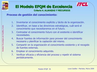 Proceso de gestión del conocimiento: Inventariar el conocimiento explícito y tácito de la organización. Identificar, en base a las directrices estratégicas, cuál será el conocimiento que necesitaremos en el futuro. Contrastar el conocimiento futuro con el existente e identificar necesidades. Buscar fuentes de información para proveer del conocimiento necesario y planificar la captación del mismo. Compartir en la organización el conocimiento existente y el recogido de fuentes externas. Emplear el conocimiento adquirido. Verificar eficacia y eficiencia del proceso y repetir el sistema periódicamente. El Modelo EFQM de Excelencia Criterio 4. ALIANZAS Y RECURSOS 