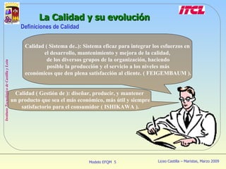La Calidad y su evolución Definiciones de Calidad Calidad ( Gestión de ): diseñar, producir, y mantener un producto que sea el más económico, más útil y siempre satisfactorio para el consumidor ( ISHIKAWA ). Calidad ( Sistema de..): Sistema eficaz para integrar los esfuerzos en el desarrollo, mantenimiento y mejora de la calidad, de los diversos grupos de la organización, haciendo posible la producción y el servicio a los niveles más económicos que den plena satisfacción al cliente. ( FEIGEMBAUM ). 