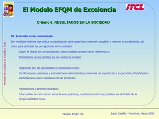 8b. Indicadores de rendimiento. Son medidas internas que utiliza la organización para supervisar, entender, predecir y mejorar su rendimiento, así como para anticipar las percepciones de la sociedad. Según el objeto de la organización, estas medidas pueden hacer referencia a: Tratamiento de los cambios en los niveles de empleo. Relaciones con las autoridades en cuestiones como: Certificaciones; permisos y autorizaciones administrativas, licencias de importación / exportación; Planificación; Autorizaciones para el lanzamiento de productos. Felicitaciones y premios recibidos: Intercambio de información sobre buenas prácticas, auditorías e informes públicos en el ámbito de la Responsabilidad Social. El Modelo EFQM de Excelencia Criterio 8. RESULTADOS EN LA SOCIEDAD 