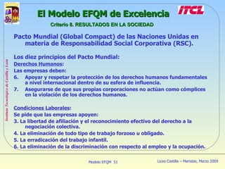 Pacto Mundial (Global Compact) de las Naciones Unidas en materia de Responsabilidad Social Corporativa (RSC). Los diez principios del Pacto Mundial: Derechos Humanos : Las empresas deben: Apoyar y respetar la protección de los derechos humanos fundamentales a nivel internacional dentro de su esfera de influencia. Asegurarse de que sus propias corporaciones no actúan como cómplices en la violación de los derechos humanos. Condiciones Laborales : Se pide que las empresas apoyen: 3. La libertad de afiliación y el reconocimiento efectivo del derecho a la negociación colectiva. 4. La eliminación de todo tipo de trabajo forzoso u obligado. 5. La erradicación del trabajo infantil. 6. La eliminación de la discriminación con respecto al empleo y la ocupación. El Modelo EFQM de Excelencia Criterio 8. RESULTADOS EN LA SOCIEDAD 
