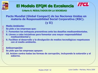 Pacto Mundial (Global Compact) de las Naciones Unidas en materia de Responsabilidad Social Corporativa (RSC).  (y II) Medio Ambiente : Se pide a las empresas que: 7. Fomenten los enfoques preventivos ante los desafíos medioambientales. 8. Lleven a cabo iniciativas para fomentar una mayor responsabilidad medioambiental y 9. Faciliten el desarrollo y la divulgación de medios tecnológicos respetuosos con el medio ambiente. Anticorrupción : Se pide que las empresas apoyen: 10. Actúen contra todas las formas de corrupción, incluyendo la extorsión y el soborno. El Modelo EFQM de Excelencia Criterio 8. RESULTADOS EN LA SOCIEDAD 