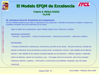 9b. Indicadores Clave del  Rendimiento de la Organización. Son las medidas operativas que utiliza la organización para supervisar y entender los procesos y predecir y mejorar los probables resultados clave del rendimiento de la misma. Según el objeto de la organización, estas medidas pueden hacer referencia a medidas: Económicas y Financieras: Tesorería, - Depreciación, - Costes de mantenimiento, - Costes de los proyectos; - calificación crediticia. No financieras: - Procesos (rendimiento, evaluaciones, innovaciones, duración de los ciclos), - Recursos externos, incluidas las alianzas (rendimiento de los proveedores, precios de los  proveedores, número y valor añadido de las alianzas, número y valor añadido de las mejoras conjuntas logradas con los partners), - Edificios, equipos y materiales (índice de defectos, rotación de inventarios, uso), - Tecnología (ritmo de innovación, valor de la propiedad intelectual, patentes, royalties), - Información y conocimiento (accesibilidad, integridad, valor del capital intelectual). El Modelo EFQM de Excelencia Criterio 9. RESULTADOS CLAVE 