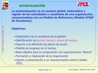AUTOEVALUACIÓN La autoevaluación es un examen global, sistemático y regular de las actividades y resultados de una organización, comparándolos con un Modelo de Referencia (Modelo EFQM de Excelencia). Objetivos: Diagnóstico de la excelencia de la gestión Identificación de  puntos fuertes y áreas de mejora . Soporte a la definición de planes de acción Medida de progreso en el tiempo. Base objetiva para la comparación con organizaciones “líderes”. Formación e implicación de la Organización. Opción a presentación a un reconocimiento externo (Sellos CEG). 