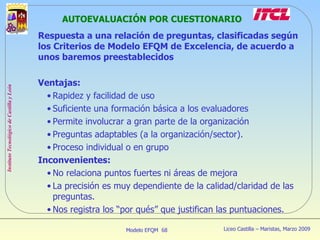 AUTOEVALUACIÓN POR CUESTIONARIO Respuesta a una relación de preguntas, clasificadas según los Criterios de Modelo EFQM de Excelencia, de acuerdo a unos baremos preestablecidos Ventajas:  Rapidez y facilidad de uso Suficiente una formación básica a los evaluadores Permite involucrar a gran parte de la organización Preguntas adaptables (a la organización/sector). Proceso individual o en grupo Inconvenientes: No relaciona puntos fuertes ni áreas de mejora La precisión es muy dependiente de la calidad/claridad de las preguntas. Nos registra los “por qués” que justifican las puntuaciones. 