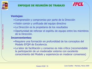 ENFOQUE DE REUNIÓN DE TRABAJO Ventajas: Comprensión y compromiso por parte de la Dirección Visión común y unificada del equipo directivo La Dirección es la propietaria de los resultados Oportunidad de reforzar el espíritu de equipo entre los miembros de la Dirección. Inconvenientes: Requiere una formación en profundidad de los conceptos del Modelo EFQM de Excelencia. La labor de facilitación y consenso es más crítica (recomendable la participación de un moderador externo con excelente conocimiento del Modelo y experiencia en moderar consensos) 