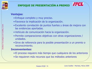 ENFOQUE DE PRESENTACIÓN A PREMIO Ventajas: Enfoque completo y muy preciso. Favorece la implicación de la organización. Excelente correlación de puntos fuertes y áreas de mejora con las evidencias aportadas. Vehículo de comunicación hacia la organización. Permite comparaciones objetivas con otras organizaciones / unidades. Sirve de referencia para la posible presentación a un premio o reconocimiento. Inconvenientes: El proceso requiere más tiempo que cualquiera de los anteriores Se requieren más recursos que los métodos anteriores 