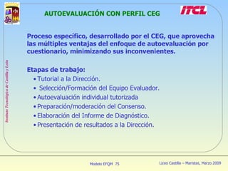 AUTOEVALUACIÓN CON PERFIL CEG Proceso específico, desarrollado por el CEG, que aprovecha las múltiples ventajas del enfoque de autoevaluación por cuestionario, minimizando sus inconvenientes. Etapas de trabajo: Tutorial a la Dirección. Selección/Formación del Equipo Evaluador. Autoevaluación individual tutorizada Preparación/moderación del Consenso. Elaboración del Informe de Diagnóstico. Presentación de resultados a la Dirección. 