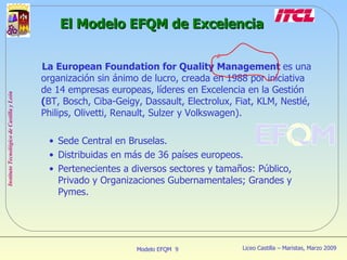 El Modelo EFQM de Excelencia La European Foundation for Quality Management  es una organización sin ánimo de lucro, creada en 1988 por iniciativa de 14 empresas europeas, líderes en Excelencia en la Gestión  ( BT, Bosch, Ciba-Geigy, Dassault, Electrolux, Fiat, KLM, Nestlé, Philips, Olivetti, Renault, Sulzer y Volkswagen). Sede Central en Bruselas. Distribuidas en más de 36 países europeos. Pertenecientes a diversos sectores y tamaños: Público, Privado y Organizaciones Gubernamentales; Grandes y Pymes. 