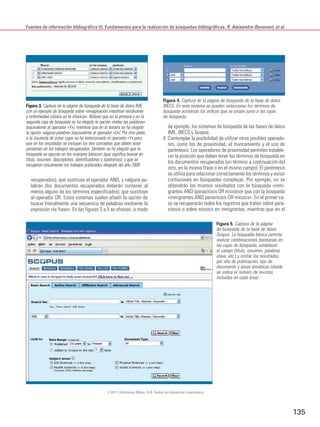 Fuentes de información bibliográfica (I). Fundamentos para la realización de búsquedas bibliográficas. R. Aleixandre-Benavent, et al.




                                                                                 Figura 4. Captura de la página de búsqueda de la base de datos
Figura 3. Captura de la página de búsqueda de la base de datos IME               IBECS. En este sistema se pueden seleccionar los términos de
con un ejemplo de búsqueda sobre «invaginación intestinal recidivante            búsqueda activando los índices que se sitúan junto a las cajas
y enfermedad celiaca en la infancia». Nótese que en la primera y en la           de búsqueda
segunda caja de búsqueda se ha elegido la opción «todas las palabras»
(equivalente al operador «Y»), mientras que en la tercera se ha elegido             de ejemplo, los sistemas de búsqueda de las bases de datos
la opción «alguna palabra» (equivalente al operador «O»). Por otra parte,           IME, IBECS y Scopus.
a la izquierda de estas cajas se ha seleccionado el operador «Y» para            4. Contemplar la posibilidad de utilizar otros posibles operado-
que en los resultados se incluyan los tres conceptos que deben estar                res, como los de proximidad, el truncamiento y el uso de
presentes en los trabajos recuperados. También se ha elegido que la                 paréntesis. Los operadores de proximidad permiten estable-
búsqueda se ejecute en los «campos básicos» (que significa buscar en                cer la posición que deben tener los términos de búsqueda en
título, resumen, descriptores, identificadores y topónimos), y que se
                                                                                    los documentos recuperados (un término a continuación del
recuperen únicamente los trabajos publicados después del año 2000
                                                                                    otro, en la misma frase o en el mismo campo). El paréntesis
                                                                                    se utiliza para relacionar correctamente los términos y evitar
  recuperados), que sustituye al operador AND, y «alguna pa-                        confusiones en búsquedas complejas. Por ejemplo, no se
  labra» (los documentos recuperados deberán contener al                            obtendrán los mismos resultados con la búsqueda «inmi-
  menos alguno de los términos especificados), que sustituye                        grantes AND (parasitosis OR micosis)» que con la búsqueda
  al operador OR. Estos sistemas suelen añadir la opción de                         «inmigrantes AND parasitosis OR micosis». En el primer ca-
  buscar literalmente una secuencia de palabras mediante la                         so se recuperarán todos los registros que traten sobre para-
  expresión «la frase». En las figuras 3 a 5 se ofrecen, a modo                     sitosis o sobre micosis en inmigrantes, mientras que en el

                                                                                                             Figura 5. Captura de la página
                                                                                                             de búsqueda de la base de datos
                                                                                                             Scopus. La búsqueda básica permite
                                                                                                             realizar combinaciones booleanas en
                                                                                                             las cajas de búsqueda, establecer
                                                                                                             el campo (título, resumen, palabras
                                                                                                             clave, etc.) y limitar los resultados
                                                                                                             por año de publicación, tipo de
                                                                                                             documento y áreas temáticas (donde
                                                                                                             se indica el número de revistas
                                                                                                             incluidas en cada área)




                                                 ©2011 Ediciones Mayo, S.A. Todos los derechos reservados




                                                                                                                                                     135
 