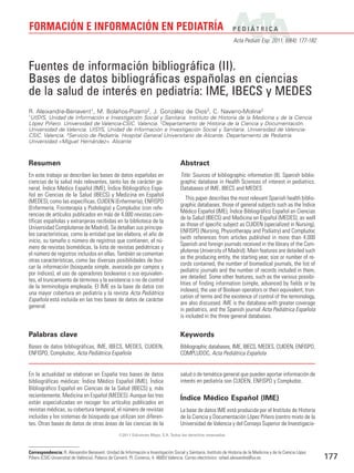 FORMACIÓN E INFORMACIÓN EN PEDIATRÍA                                                                               PEDIÁTRICA
                                                                                                                   Acta Pediatr Esp. 2011; 69(4): 177-182



Fuentes de información bibliográfica (II).
Bases de datos bibliográficas españolas en ciencias
de la salud de interés en pediatría: IME, IBECS y MEDES
R. Aleixandre-Benavent1, M. Bolaños-Pizarro2, J. González de Dios3, C. Navarro-Molina2
1
 UISYS, Unidad de Información e Investigación Social y Sanitaria. Instituto de Historia de la Medicina y de la Ciencia
López Piñero. Universidad de Valencia-CSIC. Valencia. 2Departamento de Historia de la Ciencia y Documentación.
Universidad de Valencia. UISYS, Unidad de Información e Investigación Social y Sanitaria. Universidad de Valencia-
CSIC. Valencia. 3Servicio de Pediatría. Hospital General Universitario de Alicante. Departamento de Pediatría.
Universidad «Miguel Hernández». Alicante



Resumen                                                                              Abstract
En este trabajo se describen las bases de datos españolas en                         Title: Sources of bibliographic information (II). Spanish biblio-
ciencias de la salud más relevantes, tanto las de carácter ge-                       graphic database in Health Sciences of interest in pediatrics.
neral, Índice Médico Español (IME), Índice Bibliográfico Espa-                       Databases of IME, IBECS and MEDES
ñol en Ciencias de la Salud (IBECS) y Medicina en Español
                                                                                         This paper describes the most relevant Spanish health biblio-
(MEDES), como las específicas, CUIDEN (Enfermería), ENFISPO
                                                                                     graphic databases, those of general subjects such as the Índice
(Enfermería, Fisioterapia y Podología) y Compludoc (con refe-
                                                                                     Médico Español (IME), Índice Bibliográfico Español en Ciencias
rencias de artículos publicados en más de 4.000 revistas cien-
                                                                                     de la Salud (IBECS) and Medicina en Español (MEDES), as well
tíficas españolas y extranjeras recibidas en la biblioteca de la
                                                                                     as those of specific subject as CUIDEN (specialized in Nursing),
Universidad Complutense de Madrid). Se detallan sus principa-
                                                                                     ENFISPO (Nursing, Physiotherapy and Podiatry) and Compludoc
les características, como la entidad que las elabora, el año de
                                                                                     (with references from articles published in more than 4.000
inicio, su tamaño o número de registros que contienen, el nú-
                                                                                     Spanish and foreign journals received in the library of the Com-
mero de revistas biomédicas, la lista de revistas pediátricas y
                                                                                     plutense University of Madrid). Main features are detailed such
el número de registros incluidos en ellas. También se comentan
                                                                                     as the producing entity, the starting year, size or number of re-
otras características, como las diversas posibilidades de bus-
                                                                                     cords contained, the number of biomedical journals, the list of
car la información (búsqueda simple, avanzada por campos y
                                                                                     pediatric journals and the number of records included in them,
por índices), el uso de operadores booleanos o sus equivalen-
                                                                                     are detailed. Some other features, such as the various possibi-
tes, el truncamiento de términos y la existencia o no de control
                                                                                     lities of finding information (simple, advanced by fields or by
de la terminología empleada. El IME es la base de datos con
                                                                                     indexes), the use of Boolean operators or their equivalent, trun-
una mayor cobertura en pediatría y la revista Acta Pediátrica
                                                                                     cation of terms and the existence of control of the terminology,
Española está incluida en las tres bases de datos de carácter
                                                                                     are also discussed. IME is the database with greater coverage
general.
                                                                                     in pediatrics, and the Spanish journal Acta Pediátrica Española
                                                                                     is included in the three general databases.


Palabras clave                                                                       Keywords
Bases de datos bibliográficas, IME, IBECS, MEDES, CUIDEN,                            Bibliographic databases, IME, IBECS, MEDES, CUIDEN, ENFISPO,
ENFISPO, Compludoc, Acta Pediátrica Española                                         COMPLUDOC, Acta Pediátrica Española


En la actualidad se elaboran en España tres bases de datos                           salud o de temática general que pueden aportar información de
bibliográficas médicas: Índice Médico Español (IME), Índice                          interés en pediatría son CUIDEN, ENFISPO y Compludoc.
Bibliográfico Español en Ciencias de la Salud (IBECS) y, más
recientemente, Medicina en Español (MEDES). Aunque las tres
                                                                                     Índice Médico Español (IME)
están especializadas en recoger los artículos publicados en
revistas médicas, su cobertura temporal, el número de revistas                       La base de datos IME está producida por el Instituto de Historia
incluidas y los sistemas de búsqueda que utilizan son diferen-                       de la Ciencia y Documentación López Piñero (centro mixto de la
tes. Otras bases de datos de otras áreas de las ciencias de la                       Universidad de Valencia y del Consejo Superior de Investigacio-
                                                   ©2011 Ediciones Mayo, S.A. Todos los derechos reservados



Correspondencia: R. Aleixandre Benavent. Unidad de Información e Investigación Social y Sanitaria. Instituto de Historia de la Medicina y de la Ciencia López
Piñero (CSIC-Universitat de València). Palacio de Cerveró. Pl. Cisneros, 4. 46003 Valencia. Correo electrónico: rafael.aleixandre@uv.es                         177
 