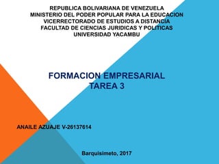 REPUBLICA BOLIVARIANA DE VENEZUELA
MINISTERIO DEL PODER POPULAR PARA LA EDUCACION
VICERRECTORADO DE ESTUDIOS A DISTANCIA
FACULTAD DE CIENCIAS JURIDICAS Y POLITICAS
UNIVERSIDAD YACAMBU
FORMACION EMPRESARIAL
TAREA 3
ANAILE AZUAJE V-26137614
Barquisimeto, 2017
 