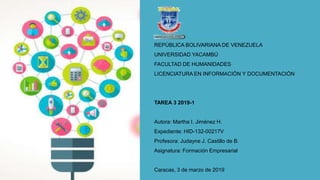 REPÚBLICA BOLIVARIANA DE VENEZUELA
UNIVERSIDAD YACAMBÚ
FACULTAD DE HUMANIDADES
LICENCIATURA EN INFORMACIÓN Y DOCUMENTACIÓN
TAREA 3 2019-1
Autora: Martha I. Jiménez H.
Expediente: HID-132-00217V
Profesora: Judayne J. Castillo de B.
Asignatura: Formación Empresarial
Caracas, 3 de marzo de 2019
 
