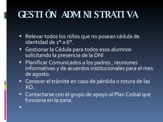 GESTIÓN ADMINISTRATIVA Relevar todos los niños que no posean cédula de identidad de 1° a 6°. Gestionar la Cédula para todos esos alumnos solicitando la presencia de la DNI Planificar Comunicados a los padres , reuniones informativas y de acuerdos institucionales para el mes de agosto. Conocer el trámite en caso de pérdida o rotura de las XO. Contactarse con el grupo de apoyo al Plan Ceibal que funciona en la zona.   