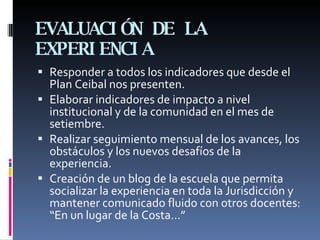 EVALUACIÓN DE LA EXPERIENCIA Responder a todos los indicadores que desde el Plan Ceibal nos presenten. Elaborar indicadores de impacto a nivel institucional y de la comunidad en el mes de setiembre. Realizar seguimiento mensual de los avances, los obstáculos y los nuevos desafíos de la experiencia. Creación de un blog de la escuela que permita socializar la experiencia en toda la Jurisdicción y mantener comunicado fluido con otros docentes: “En un lugar de la Costa…” 