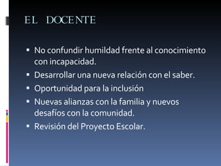 EL DOCENTE  No confundir humildad frente al conocimiento con incapacidad. Desarrollar una nueva relación con el saber. Oportunidad para la inclusión Nuevas alianzas con la familia y nuevos desafíos con la comunidad. Revisión del Proyecto Escolar. 