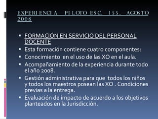 EXPERIENCIA  PILOTO ESC. 155. AGOSTO 2008 FORMACIÓN EN SERVICIO DEL PERSONAL DOCENTE Esta formación contiene cuatro componentes: Conocimiento  en el uso de las XO en el aula. Acompañamiento de la experiencia durante todo el año 2008. Gestión administrativa para que  todos los niños y todos los maestros posean las XO . Condiciones previas a la entrega. Evaluación de impacto de acuerdo a los objetivos planteados en la Jurisdicción. 