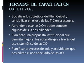 JORNADAS DE CAPACITACIÓN : OBJETIVOS: Socializar los objetivos del Plan Ceibal y sensibilizar en el uso de las TIC en la escuela. Aprender a usar las XO y poder conocer algunas de sus posibilidades. Planificar una propuesta institucional que permita mejorar los aprendizajes a través del uso sistemático de las XO. Planificar proyectos de aula y actividades que posibiliten el uso adecuado de las XO. 