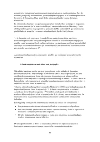 12
comunicativo bidireccional y eminentemente jerarquizado, en un mundo donde éste fluye de
forma no jerárquica y multidirecional, y donde el aprendizaje ya no es un elemento privativo de
los centros de formación, obliga a salir de las rutinas establecidas y, como decíamos,
reinventarse.
En este sentido, el debate y las aportaciones ya se han iniciado. Hace un tiempo ya propusimos
en forma de presentación 20 ideas de cambio para los centros formativos (Martínez y Ochoa,
2010) y también, parece muy sugerente la aportación de Mas y otros (2010) que abren nuevas
posibilidades de actuación. Los autores, citando a Garcia Rueda (2008) afirman:
“…la formación en la empresa en el mundo 2.0, no puede circunscribirse a acciones
formalmente planificadas sino que forma parte en si misma de un sistema hipercomplejo que
engloba a toda la organización el cual debe abordarse con técnicas de gestión de la complejidad
que tengan en cuenta el entorno rico que rodea al aprendiz, facilitándole los recursos necesarios
para aprender y evolucionar en él“.
A continuación ofrecemos tres componentes posibles que configuran la nueva formación
corporativa.
Primer componente: una sólida base pedagógica
Más allá del trabajo de gestión, que es el preponderante en las unidades de formación,
reivindicamos volver a emplear tiempo en reflexionar sobre la práctica profesional. En este
sentido podemos avanzar de forma más coherente si nos dotamos de sólidos modelos
pedagógicos donde apoyarnos. En esta época de interrelación y de retorno a lo social a través de
la tecnología, vuelven a ponerse de actualidad las pedagogías que reivindican la interacción y el
espacio social como fuente de aprendizaje.
Tal como afirma John Seeley Brown en su obra MindsonFire (2008) se reivindica la potencia de
la participación como fuente de aprendizaje. Y, de forma complementaria, la teoría del
Aprendizaje Social Situado (Vygotsky, 1978) también señala que la actividad mental es
resultado del aprendizaje social, de la interiorización de la cultura y las relaciones sociales. La
interacción social induce a la construcción de conocimiento y al desarrollo intelectual del
individuo.
Para Vygotsky los rasgos más importantes del aprendizaje situado son los siguientes:
• Las personas adquieren conocimientos significativos en un marco social y cultural.
• Los conocimientos aprendidos de esta manera vienen reforzados y tienen la capacidad de
trasladarse a contextos parecidos a los originales.
• El valor fundamental del conocimiento no radica en si mismo sino en su utilidad para
resolver situaciones de manera inductiva.
De estos planteamientos se deriva la necesidad de potenciar los espacios de relación e
intercambio para generar conocimiento como son las comunidades de práctica.
 