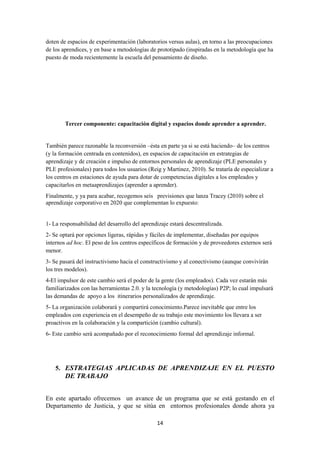 14
doten de espacios de experimentación (laboratorios versus aulas), en torno a las preocupaciones
de los aprendices, y en base a metodologías de prototipado (inspiradas en la metodología que ha
puesto de moda recientemente la escuela del pensamiento de diseño.
Tercer componente: capacitación digital y espacios donde aprender a aprender.
También parece razonable la reconversión –ésta en parte ya si se está haciendo– de los centros
(y la formación centrada en contenidos), en espacios de capacitación en estrategias de
aprendizaje y de creación e impulso de entornos personales de aprendizaje (PLE personales y
PLE profesionales) para todos los usuarios (Reig y Martinez, 2010). Se trataría de especializar a
los centros en estaciones de ayuda para dotar de competencias digitales a los empleados y
capacitarlos en metaaprendizajes (aprender a aprender).
Finalmente, y ya para acabar, recogemos seis previsiones que lanza Tracey (2010) sobre el
aprendizaje corporativo en 2020 que complementan lo expuesto:
1- La responsabilidad del desarrollo del aprendizaje estará descentralizada.
2- Se optará por opciones ligeras, rápidas y fáciles de implementar, diseñadas por equipos
internos ad hoc. El peso de los centros específicos de formación y de proveedores externos será
menor.
3- Se pasará del instructivismo hacia el constructivismo y al conectivismo (aunque convivirán
los tres modelos).
4-El impulsor de este cambio será el poder de la gente (los empleados). Cada vez estarán más
familiarizados con las herramientas 2.0. y la tecnología (y metodologías) P2P; lo cual impulsará
las demandas de apoyo a los itinerarios personalizados de aprendizaje.
5- La organización colaborará y compartirá conocimiento.Parece inevitable que entre los
empleados con experiencia en el desempeño de su trabajo este movimiento los llevara a ser
proactivos en la colaboración y la compartición (cambio cultural).
6- Este cambio será acompañado por el reconocimiento formal del aprendizaje informal.
5. ESTRATEGIAS APLICADAS DE APRENDIZAJE EN EL PUESTO
DE TRABAJO
En este apartado ofrecemos un avance de un programa que se está gestando en el
Departamento de Justicia, y que se sitúa en entornos profesionales donde ahora ya
 
