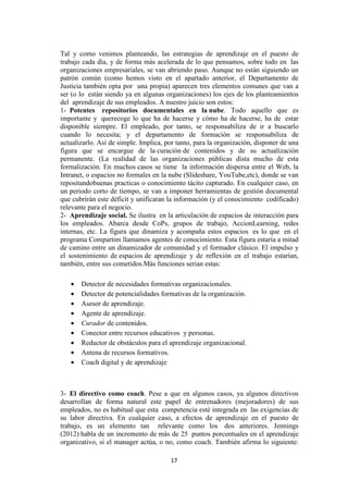 17
Tal y como venimos planteando, las estrategias de aprendizaje en el puesto de
trabajo cada día, y de forma más acelerada de lo que pensamos, sobre todo en las
organizaciones empresariales, se van abriendo paso. Aunque no están siguiendo un
patrón común (como hemos visto en el apartado anterior, el Departamento de
Justicia también opta por una propia) aparecen tres elementos comunes que van a
ser (o lo están siendo ya en algunas organizaciones) los ejes de los planteamientos
del aprendizaje de sus empleados. A nuestro juicio son estos:
1- Potentes repositorios documentales en la nube. Todo aquello que es
importante y querecoge lo que ha de hacerse y cómo ha de hacerse, ha de estar
disponible siempre. El empleado, por tanto, se responsabiliza de ir a buscarlo
cuando lo necesita; y el departamento de formación se responsabiliza de
actualizarlo. Así de simple. Implica, por tanto, para la organización, disponer de una
figura que se encargue de la curación de contenidos y de su actualización
permanente. (La realidad de las organizaciones públicas dista mucho de esta
formalización. En muchos casos se tiene la información dispersa entre el Web, la
Intranet, o espacios no formales en la nube (Slideshare, YouTube,etc), donde se van
repositandobuenas practicas o conocimiento tácito capturado. En cualquier caso, en
un periodo corto de tiempo, se van a imponer herramientas de gestión documental
que cubrirán este déficit y unificaran la información (y el conocimiento codificado)
relevante para el negocio.
2- Aprendizaje social. Se ilustra en la articulación de espacios de interacción para
los empleados. Abarca desde CoPs, grupos de trabajo, AccionLearning, redes
internas, etc. La figura que dinamiza y acompaña estos espacios es lo que en el
programa Compartim llamamos agentes de conocimiento. Esta figura estaría a mitad
de camino entre un dinamizador de comunidad y el formador clásico. El impulso y
el sostenimiento de espacios de aprendizaje y de reflexión en el trabajo estarían,
también, entre sus cometidos.Más funciones serian estas:
• Detector de necesidades formativas organizacionales.
• Detector de potencialidades formativas de la organización.
• Asesor de aprendizaje.
• Agente de aprendizaje.
• Curador de contenidos.
• Conector entre recursos educativos y personas.
• Reductor de obstáculos para el aprendizaje organizacional.
• Antena de recursos formativos.
• Coach digital y de aprendizaje
3- El directivo como coach. Pese a que en algunos casos, ya algunos directivos
desarrollan de forma natural este papel de entrenadores (mejoradores) de sus
empleados, no es habitual que esta competencia esté integrada en las exigencias de
su labor directiva. En cualquier caso, a efectos de aprendizaje en el puesto de
trabajo, es un elemento tan relevante como los dos anteriores. Jennings
(2012) habla de un incremento de más de 25 puntos porcentuales en el aprendizaje
organizativo, si el manager actúa, o no, como coach. También afirma lo siguiente:
 