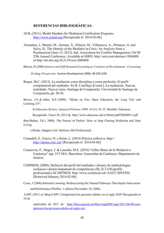 20
REFERENCIAS BIBLIOGRÁFICAS.
ACR, (2011). Model Standars for Mediation Certification Programs.
http://www.acrnet.org [Recuperado el 2014-02-06]
Armadans, I., Munné, M., Serrano, X., Palacin, M., Villanueva, A., Dimasso, A, and
Selva, D., The Identity of the Mediator in Crisis: An Analysis from a
Psychosocial (June 15, 2012). Intl. Association for Conflict Management, IACM
25th Annual Conference. Available at SSRN: http://ssrn.com/abstract=2084808
or http://dx.doi.org/10.2139/ssrn.2084808
Barron, B (2006).Interest and Self-Sustained Learning as Catalysts of Development: A Learning
Ecology Perspective. Human Development 2006; 49:193–224
Boqué, M.C. (2013). La mediación como disciplina y como profesión. El perfil
competencial del mediador. En R. Castillejo (Coord.), La mediación. Nuevas
realidades. Nuevos retos. Santiago de Compostela: Universidad de Santiago de
Compostela, pp. 20-56.
Brown, J.S. & Adler, R.P. (2008). “Minds on Fire: Open Education, the Long Tail, and
Learning 2.0”.
In Educause Review, January/February 2008, 43 (1), 16–32. Boulder: Educause.
Recuperado Enero 20, 2012 de http://www.educause.edu/ir/library/pdf/ERM0811.pdf
Ben-Shahar, Tal ( 2009). The Pursuit of Perfect: How to Stop Chasing Perfection and Start
Living
a Richer, Happier Life. McGraw Hill Professional. .
Carandell, Z., Esteve, O. y Keim, L. (2014) Pràctica reflexiva. http://
http://ateneu.xtec.cat/ [Recuperado el 2014-03-06]
Casanovas, P., Magre, J. & Lauroba, M.E. (2010) “Llibre Blanc de la Mediació a
Catalunya” (pp. 517-583). Barcelona: Generalitat de Catalunya. Departament de
Justícia.
COMMED, (2008). Definició del perfil del mediadro i disseny de methodologies
avaluació i desenvolupament de competències (B), IL3-UB (perfils
professionals) AC20070028, http://www.conforcat-cat//AACC/SINTESI
[Retreived febreary 2014-02-06]
Cross, J (2006).Informal Learning: Rediscovering the Natural Pathways That Inspire Innovation
and Performance.Pfeiffer; 1 edition (November 10, 2006).
EAPC (2011 a). Blog EAPC Cómaprenem les persones adultes en el segle XXI? Recuperado el
24 de
septiembre de 2011 de http://blocs.gencat.cat/blocs/AppPHP/eapc/2011/06/09/com-
aprenem-les-persones-adultes-al-segle-xxi/
 