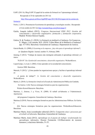 21
EAPC (2011 b). Blog EAPC El papel de les unitats de formació en l’aprenentatge informal .
Recuperado el 24 de septiembre de 2011 de
http://blocs.gencat.cat/blocs/AppPHP/eapc/2011/06/20/el-paper-de-les-unitats-de-
formacio/
Freire, J. (2011). Presentacion Ecosistemas de aprendizaje y tecnologías sociales . Recuperado
el 6 de octubre de 2011 de http://nomada.blogs.com/jfreire/page/2/
Gairín, Joaquín (editor) (2012). Congreso Internacional EDO 2012. Gestión del
conocimiento y desarrollo organizativo: formación y formación corporativa.
Madrid: Wolters Kluwer España.
Galera, N. & Teodoro, E. (2010). La formació en mediació a Catalunya. En Casanovas,
P.; Magre, J. & Lauroba, M.E. (2010) “Llibre Blanc de la Mediació a Catalunya”
(pp. 517-583). Barcelona: Generalitat de Catalunya. Departament de Justicia.
García Rueda, J.J. (2008); E-Learning en la empresa: ¿hay sitio para el aprendizaje informal?;
en Quaderns Digitals Journal, number 51, February 2008.
Jenning, C (2012). “Trabajar de manera más inteligente utilizando el aprendizaje informal y el
marco
70:20:10”. En: Gestión del conocimiento y desarrollo organizativo. WoltersKluver.
LopezCamps, J y Leal, I. (2002). Cómo aprender en la sociedad del conocimiento.
Gestion 2000. Barcelona.
Marsick, V (2012). “¿Cómo pueden las organizaciones apoyar y facilitar el aprendizaje informal
en
el puesto de trabajo?”. A: Gestión del conocimeinto y desarrollo organizativo.
WoltersKluver.
Martin, L (2010). La formación virtual en la Escuela de Administración Pública de Cataluña.
En Gairin, J. (Ed. Nuevas estrategias formativas para las organizaciones.
Wolters KuwerEducacion. Barcelona.
Martinez, J, ;Soteras, J ;y Vives, N. (2009). El treball col·laboratiu a l’Administració.
Aportacions
del programa Compartim. Generalitat de Catalunya. Barcelona.
Martinez,J (2010). Nuevas estrategias formativas para las Administraciones Públicas. En Gairin,
J.
(Ed. Nuevas estrategias formativas para las organizaciones. WoltersKuwerEducacion.
Barcelona.
Martínez Marín, Jesús (coordinador editorial) (2013). Compartim eines i processos per
al treball col·laboratiu. Barcelona: Generalitat de Catalunya.
Martínez Marín, Jesús (2012). Aprendizaje en el puesto de trabajo: revalorizando los
aprendizajes informales, Dossier Formación 2.0.Observatorio de recursos
humanos y relaciones laborales, 51-55.
 
