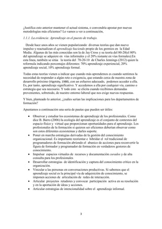 3
¿Justifica esto anterior mantener el actual sistema, o convendría apostar por nuevas
metodologías más eficientes? Lo vamos a ver a continuación,
1.1.1. La evidencia: Aprendizaje en el puesto de trabajo.
Desde hace unos años se vienen popularizando diversas teorías que dan nuevo
impulso y reactualizan el aprendizaje haciendo propio de los gremios en la Edad
Media. Algunas de las más conocidas son la de Jay Cross y su teoría del 80-20(el 80%
del aprendizaje se adquiere en vías informales y el 20% restante en vías formales).En
esta línea, también se sitúa la teoría del 70-20-10 de Charles Jennings (2012) quien la
reformula indicando porcentajes diferentes: 70% aprendizaje experiencial, 20%
aprendizaje social, 10% aprendizaje formal.
Todas estas teorías vienen a indicar que cuando más aprendemos es cuando sentimos la
necesidad de responder a algún reto o exigencia, que estando cerca de nuestra zona de
desarrollo próximo (Vigotsky, 1988), con un esfuerzo adecuado, podemos acceder a ella.
Es, por tanto, aprendizaje significativo. Y accedemos a ella por cualquier vía, camino o
estrategia que sea necesario. Y todo esto se elicita cuando recibimos demandas
provenientes, sobretodo, de nuestro entorno laboral que nos exige nuevas respuestas.
Y bien, planteado lo anterior, ¿cuáles serían las implicaciones para los departamentos de
formación?
Apuntamos a continuación una seria de pautas que pueden ser útiles:
• Observar y estudiar los ecosistemas de aprendizaje de los profesionales. Como
dice B. Barro (2006) la ecología del aprendizaje es el conjunto de contextos del
espacio físico y virtual que proporcionan oportunidades para el aprendizaje. Los
profesionales de la formación si quieren ser eficientes deberían observar como
son estos diferentes ecosistemas y darles soporte.
• Poner en marcha estrategias derivadas de la gestión del conocimiento
organizacional. Es importante reorientar e hibridar el rol tradicional de
programadores de formación abriendo el abanico de acciones para reconvertir la
figura de formador y programador de formación en verdaderos gestores de
conocimiento.
• Impulsar espacios virtuales de recursos y documentación curados y de alta
consulta para los profesionales
• Desarrollar estrategias de identificación y captura del conocimiento crítico en la
organización.
• Vincular a las personas en conversaciones productivas. Si sabemos que el
aprendizaje social es la principal vía de adquisición de conocimiento, se
imponen acciones de articulación de redes de interacción.
• Articular proyectos retadores y convocar participación activa en su resolución
y en la aportación de ideas y acciones.
• Articular estrategias de intencionalidad sobre el aprendizaje informal.
 