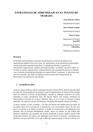 4
ESTRATEGIAS DE APRENDIZAJE EN EL PUESTO DE
TRABAJO.
Jesús Martínez Marín
Departament de Justícia
Joan Galeano Aunión.
Departament de Justícia
Mercè Cartier
Departament de Justícia
Ana SDZ
Departament de Justícia
GlòriaDiaz
Departament de Justícia
Resumen
El presente artículo plantea un escenario de aprendizaje en el puesto de trabajo en las
organizaciones públicas. Para ello se unen las aportaciones de dos tradiciones de aprendizaje
que han funcionado separadas hasta ahora: el aprendizaje informal y la gestión del
conocimiento organizacional. Además, para hacerlo posible, se rediseña una nueva figura ya
existente en muchas organizaciones: el gestor/dinamizar de comunidad de práctica, el cual pasa
a ser el referente de aprendizaje principal en el espacio laboral. Finalmente se reflexiona sobre
que otros elementos que deben acompañar este proceso para que la organización sea
efectivaments un organización que aprende .
1. INTRODUCCIÓN.
Como ya es bien sabido por toda la comunidad educativa (Tracey,2010), desde la segunda mitad
del siglo XX hemos pasado por un período en que los departamentos de formación han dirigido
todos sus esfuerzos a proveer de metodologías basadas en catálogos exhaustivos de cursos
impartidos en aulas, normalmente fuera del entorno laboral. Este modelo, subsidiario de
planteamientos tayloristas de la época industrial, ahora ya se ve como un elemento residual
apostando las organizaciones por metodologías vinculadas directamente al puesto de trabajo.
La razón, creemos, es clara: el trabajo – y la vida- eran mucho más simples antes que ahora. En
la primera época de la sociedad de la información y del conocimiento (¡hace tan sólo diez
años!), La gestión -y el trabajo en general- se basaba en instrucciones y procedimientos bien
definidos para un contexto habitualmente estable. Ahora, en cambio, los que habían sido
elementos predictores que apoyaban una gestión planificada en plazos amplios (donde había
tiempo para formarse de manera muy anticipada) ceden terreno a elementos y problemas que
aparecen a una gran velocidad y a los que se debe dar respuesta rápida. Como se ha dicho, es la
 