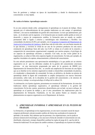 5
hora de gestionar y trabajar en época de incertidumbre y donde la obsolescencia del
conocimiento es muy rápida.
De vuelta a lo básico: Aprendizajes naturales
Es en este contexto donde cobra protagonismo el aprendizaje en el puesto de trabajo. Ahora
apoyado por el redescubrimiento de dos grandes tradiciones en este campo: el aprendizaje
informal y las nuevas modalidades de gestión del conocimiento. La tesis que plantearemos, por
tanto, en el artículo será la siguiente: si la formación para un mundo estable giraba en torno al
desarrollo y mejora de competencias estables, la formación para un mundo en cambio
permanente debe ir ligada a criterios y metodologías más instantáneas y flexibles. Las
comunidades de práctica (CoPs), por ejemplo, con el programa Compartim del Departament de
Justícia de la Generalitat de Catalunya, desde hace más de ocho años, son una buena muestra de
lo que decimos, y tuvieron la virtud de ser uno de los primeros productos de esta nueva
orientación de aprendizaje fuera del aula. Las CoPs se sitúan en el centro de la creación y
compartición de conocimiento organizacional, ocupando, por meritos propios, el privilegio de
ser espacios de aprendizaje eficientes y naturales. Con todo, en una visión global de la
organización, se echan en falta otros aspectos ligados al conocimiento. Se trata, por ejemplo, de
aquellos vinculados a la captura, almacenamiento y difusión del conocimiento.
En este artículo presentamos una aproximación metodológica a lo que podría ser un entorno
organizativo en el que los diferentes estadios de la gestión del conocimiento estuviesen
previstos en una intervención programada por parte de la gerencia de RRHH (y/o
departamentos de formación).Para ello, se concibe una ampliación de funciones de una figura
que ya es familiar en los entornos organizativos donde se desarrollan comunidades de práctica,
el e-moderador o dinamizador de comunidad. Se trata, en definitiva, de diseñar un entorno de
aprendizaje donde la figura del e-moderador se amplíe (enriquezca) con nuevas funciones
provenientes, sobre todo, de la disciplina de la gestión del conocimiento y de entornos de
convivencia y trabajo tecnologizadosbajo el influjo de la cultura 2.0.
A continuación, en el punto siguiente, presentamos un resumen de las herramientas de estas dos
tradiciones dentro aprendizaje organizativo, el aprendizaje informal y la gestión del
conocimiento. En los dos puntos posteriores, desarrollamos, por un lado un nuevo enfoque de
aprendizaje en el puesto de trabajo y, por el otro, presentamos las implicaciones para los
departamentos de formación. Finalmente, en los dos puntos finales ya situamos estos
planteamientos en espacios organizativos en el Departament de Justicia.
2. APRENDIZAJE INFORMAL Y APRENDIZAJE EN EL PUESTO DE
TRABAJO.
La formación y el aprendizaje en las organizaciones, en este nuevo escenario social de mayor
exigencia profesional, está provocando cambios de forma muy acelerada en la manera de
aprender y de enseñar. Hoy sabemos que las personas y las organizaciones, con la ayuda en
primera instancia de la tecnología, y tras una nueva forma de entender el conocimiento (en red,
distribuido, relacional y siempre disponible) cambian las reglas de juego de lo que ha sido la
formación tradicional. En una época de cambio continuo, el aprendizaje en el puesto de trabajo
 