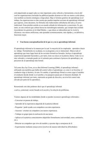 6
está adquiriendo un papel cada vez más importante como vehículo y herramienta a través del
cual las organizaciones (incluidas las públicas) pueden alcanzar no sólo sus metas a corto plazo,
sino también su misión estratégica a largo plazo. Bajo el término genérico de aprendizaje en el
trabajo, las organizaciones se dan cuenta que pueden impulsar acciones de aprendizaje informal
que superan, como decíamos, las fórmulas más tradicionales subsidiarias del aula y el curso
tradicional. Estas pierden sentido en un mundo sobrado de información y conexiones. Es, por
tanto, en este contexto que cobran fuerza las metodologías naturales, que siempre han existido
(recordemos los gremios en la Edad Media), y que ahora se redescubren por la vía de la
eficiencia: son menos artificiosas, más ajustadas económicamente, más rápidas y, en definitiva,
funcionan mejor.
• Una buena conceptualización de lo que es y no es aprendizaje informal.
El aprendizaje informal es la manera por la cual la mayoría de los empleados aprenden a hacer
su trabajo. Normalmente no se planea, no se programa y no es intencional. Abarca todo el
aprendizaje que tiene lugar fuera de las acciones formativas formales. Incluye el aprendizaje
experiencial (aprender haciendo) y, por tanto, tiene sus raíces en la práctica diaria. Cada vez es
más valorado y a menudo puede ser el estímulo para continuar el proceso de aprendizaje y un
precursor de un aprendizaje más formal.
Tal como dice Jay Cross, en su obra Informal Learning (2006), el aprendizaje informal -
utilizando una metáfora que habla del control sobre el aprendizaje- es como ir en bicicleta: el
conductor elige el destino y la ruta. En cambio, el aprendizaje formal es como coger el autobús:
el conductor decide donde va el autobús y los pasajeros pasan por el itinerario diseñado. El
aprendizaje informal, por tanto, representa un grado de elección y un nivel de control más
elevado por parte de los aprendices.
Resumiendo esta idea podemos decir que el aprendizaje informal
s activo, contextual, social, basado en la acción y la solución de problemas.
Veamos algunas de las modalidades donde se pueden reconocer aprendizajes informales :
- Conversar en pausas de trabajo.
- Aprender de la experiencia adquirida de la práctica laboral.
- Preguntar / pedir ayuda a un compañero con más experiencia.
- Asesorar / orientar un compañero con menos experiencia.
- Trabajar en grupo (para la realización de una tarea).
- Aplicar en la práctica conocimientos adquiridos formalmente (universidad, curso, seminario,
etc.).
- Detectar un compañero que sirva de modelo y ejecutar algo a semejanza de él.
- Experimentar mediante ensayo-error (resolver de manera individual las dificultades).
 