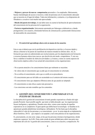 8
- Mejorar y proveer de nuevas competencias personales a los empleados. Básicamente,
buenas metodologías de acceso a recursos y redes de personas con el conocimiento adecuado
que se necesita en el lugar de trabajo. Toda esta información y contactos, si ya disponemos de
filtradores o curadores será mucho más aprovechada.
- Diseño del puesto de trabajo, el cual debe tener en cuenta la facilitación de aprovechamiento
del conocimiento de las personas de la organización.
- Factores organizacionales: básicamente apostando por liderazgos colaborativos y dando
protagonismo a los usuarios, eliminando barreras de comunicación y potenciando interacciones
de intercambio de conocimiento.
• El control del aprendizaje ahora está en manos de los usuarios
Esta es una evidencia que con la proliferación de dispositivos móviles y el acceso rápido y
ubicuo a Internet se ha puesto de manifiesto de manera rotunda los últimos años. Así, la
formación que antes era administrada casi exclusivamente, por los departamentos de formación
o recursos humanos ahora tiene nuevos -por decirlo de este modo- competidores. Y esto nos
lleva a redefinir el modelo de oferta de actividades o, al menos, a tener en cuenta aspectos de
observación empírica sobre el uso actual del conocimiento en las organizaciones:
- No se presta atención a los conocimientos hasta que realmente se necesitan.
- Se valora más el conocimiento que se pide que el conocimiento no solicitado.
- No se utiliza el conocimiento, salvo que se confíe en su procedencia.
- El conocimiento para ser útil debe ser acomodado en el contexto del mismo usuario.
- El conocimiento tiene que adaptarse (filtrarse) antes de que pueda ser adoptado.
- El conocimiento es más eficaz cuanto más personal es.
- Las conexiones son más rentables que los contenidos.
3. GESTIÓN DEL CONOCIMIENTO Y APRENDIZAJE EN EL
PUESTO DE TRABAJO.
La disciplina de la gestión del conocimiento levantó grandes expectativas a finales del siglo
pasado.Prometía hacer posible aquello que tanto se había deseado: que las organizaciones
fuesen inteligentes y aprendieran. Pasados estos años, vemos como muchas de aquellas
expectativas no se cumplieron. El gran aporte que debía hacer la tecnología –se basaban en la
apuesta por grandes plataformas tecnológicas- defraudaron. No fue hasta que la disciplina
redescubrió el valor de las personas y su conocimiento –ya en la sexta etapa de su implantación
(Ruiz Gutiérrez, 2013)- que empezó a ser popular y real como práctica en las organizaciones.
Es, precisamente, en esta sexta etapa, en las que las personas retoman el protagonismo, donde
empiezan a aparecer las CoPs. Éstas están siendo de gran utilidad para cubrir una parte muy
importante del ciclo de la gestión del conocimiento, como es su creación y compartición. No
 
