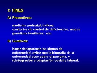 3) FINES
A) Preventivos:
medicina perinatal, índices
sanitarios de control de deficiencias, mapas
genéticos familiares, etc.
B) Curativos:
hacer desaparecer los signos de
enfermedad, evitar que la biografía de la
enfermedad pese sobre el paciente, y
reintegración o adaptación social y laboral.
 