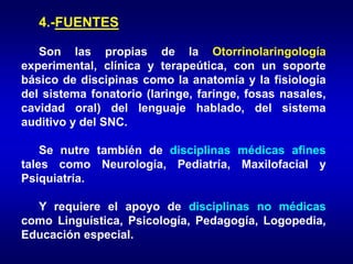 4.-FUENTES
Son las propias de la Otorrinolaringología
experimental, clínica y terapeútica, con un soporte
básico de discipinas como la anatomía y la fisiología
del sistema fonatorio (laringe, faringe, fosas nasales,
cavidad oral) del lenguaje hablado, del sistema
auditivo y del SNC.
Se nutre también de disciplinas médicas afines
tales como Neurología, Pediatría, Maxilofacial y
Psiquiatría.
Y requiere el apoyo de disciplinas no médicas
como Linguística, Psicología, Pedagogía, Logopedia,
Educación especial.
 