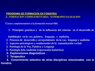PROGRAMA DE FORMACION EN FONIATRIA
2.- FORMACION COMPLEMENTARIA: SUPERESPECIALIZACION
Cursos complementarios a la formación troncal ORL
1. Principios genéticos y de la influencia del entorno en el desarrollo de
habilidades en la voz, palabra, lenguaje, y audición.
2. Procesos de desarrollo y envejecimiento de la voz, lenguaje y audición
3. Aspectos psicologicos y conductuales de la comunicación verbal.
4. Patología de la Voz, Palabra y Lenguaje
5. Patologia dela Audición (repercusión foniatrica)
6 6. Exploraciones diagnósticas
7. Terapeutica
8. Conocimiento selectivo de otras disciplinas relacionadas con la
foniatría
 