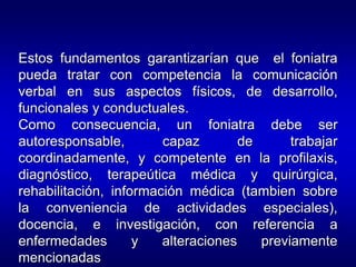 Estos fundamentos garantizarían que el foniatra
pueda tratar con competencia la comunicación
verbal en sus aspectos físicos, de desarrollo,
funcionales y conductuales.
Como consecuencia, un foniatra debe ser
autoresponsable, capaz de trabajar
coordinadamente, y competente en la profilaxis,
diagnóstico, terapeútica médica y quirúrgica,
rehabilitación, información médica (tambien sobre
la conveniencia de actividades especiales),
docencia, e investigación, con referencia a
enfermedades y alteraciones previamente
mencionadas.
 