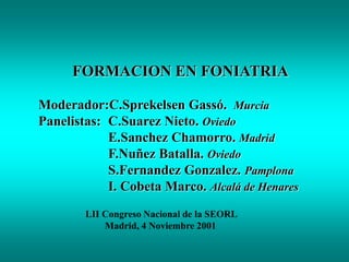 FORMACION EN FONIATRIA
Moderador:C.Sprekelsen Gassó. Murcia
Panelistas: C.Suarez Nieto. Oviedo
E.Sanchez Chamorro. Madrid
F.Nuñez Batalla. Oviedo
S.Fernandez Gonzalez. Pamplona
I. Cobeta Marco. Alcalá de Henares
LII Congreso Nacional de la SEORL
Madrid, 4 Noviembre 2001
 