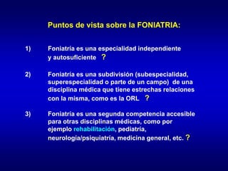 Puntos de vista sobre la FONIATRIA:
1) Foniatría es una especialidad independiente
y autosuficiente ?
2) Foniatría es una subdivisión (subespecialidad,
superespecialidad o parte de un campo) de una
disciplina médica que tiene estrechas relaciones
con la misma, como es la ORL ?
3) Foniatría es una segunda competencia accesible
para otras disciplinas médicas, como por
ejemplo rehabilitación, pediatría,
neurología/psiquiatría, medicina general, etc. ?
 