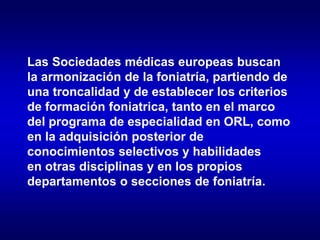 Las Sociedades médicas europeas buscan
la armonización de la foniatría, partiendo de
una troncalidad y de establecer los criterios
de formación foniatrica, tanto en el marco
del programa de especialidad en ORL, como
en la adquisición posterior de
conocimientos selectivos y habilidades
en otras disciplinas y en los propios
departamentos o secciones de foniatría.
 