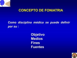 CONCEPTO DE FONIATRIA
Como disciplina médica se puede definir
por su :
Objetivo
Medios
Fines
Fuentes
 